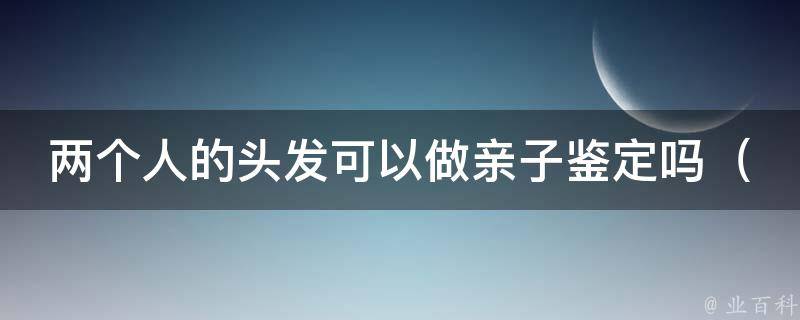 两个人的头发可以做亲子鉴定吗_科学解答头发亲子鉴定的真相