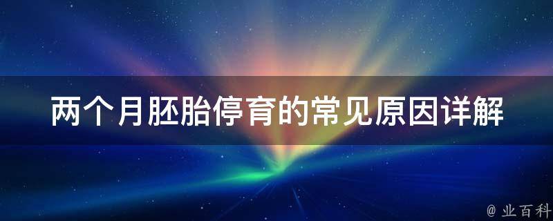 两个月胚胎停育的常见原因_详解胚胎发育异常、母体因素、环境因素等。