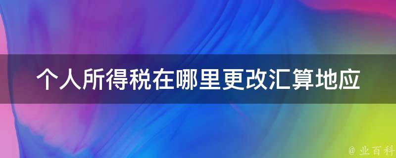 个人所得税在哪里更改汇算地(应该注意哪些事项)