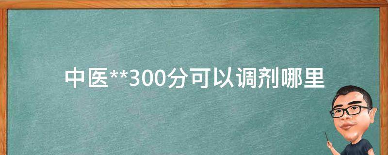 中医**300分可以调剂哪里(全国各院校调剂政策详解)