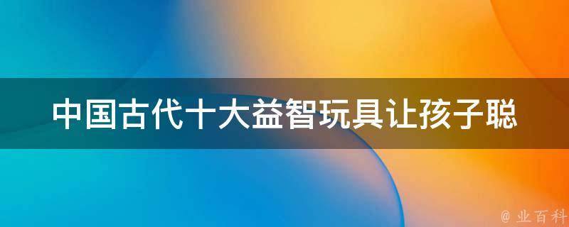 中国古代十大益智玩具_让孩子聪明的秘密武器