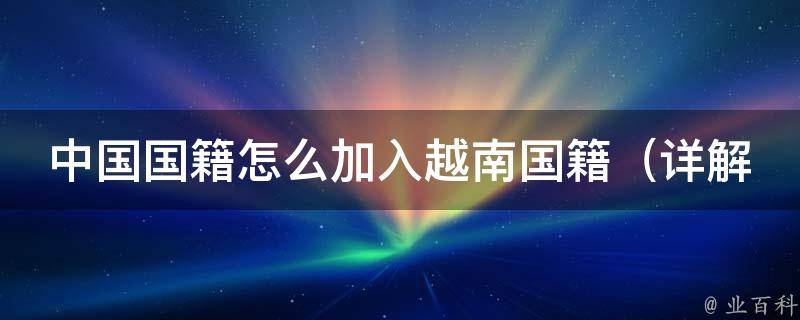 中国国籍怎么加入越南国籍（详解越南国籍申请流程及注意事项）