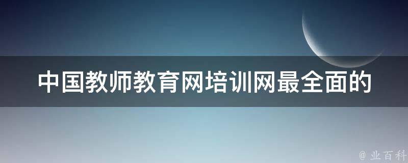 中国教师教育网培训网(最全面的教师培训课程和资讯推荐)