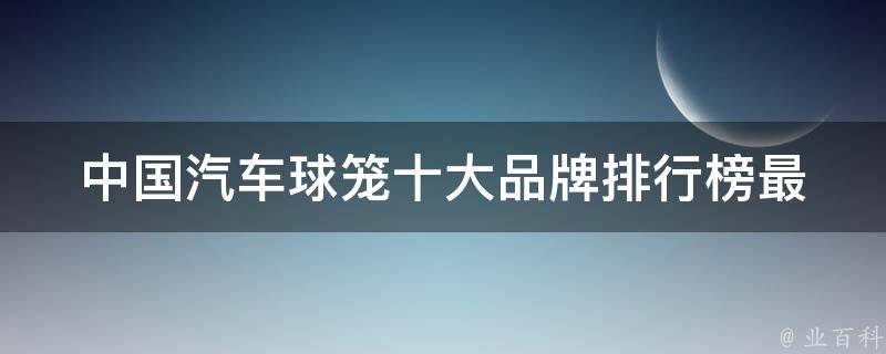 中国汽车球笼十大品牌排行榜(最全解析2021年最受欢迎的汽车品牌)。