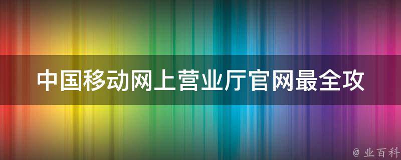 中国移动网上营业厅官网_最全攻略，助你轻松办理业务。