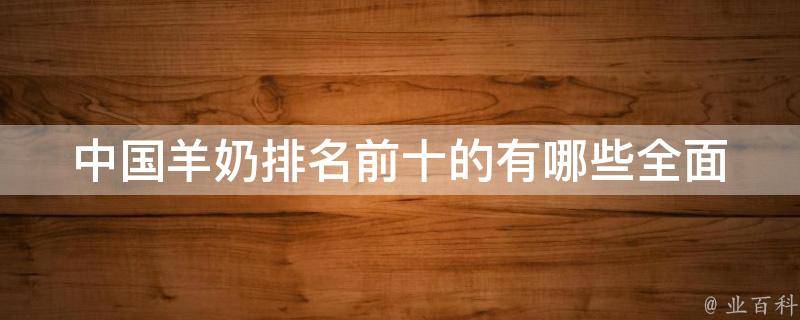 中国羊奶排名前十的有哪些_全面解析羊奶市场现状和消费者口碑评价。