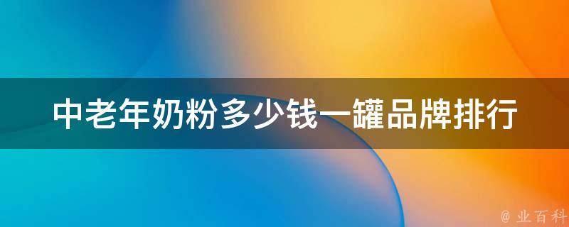 中老年奶粉多少钱一罐_品牌排行榜及价格对比