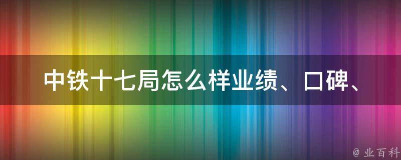 中铁十七局怎么样_业绩、口碑、招聘等详细介绍