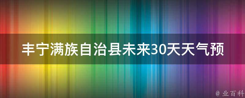 丰宁满族自治县未来30天天气预报（详细预报，实时更新）