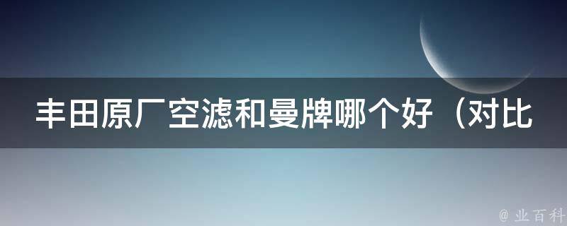 丰田原厂空滤和曼牌哪个好（对比试用结果，看看车主们都选择哪个）。