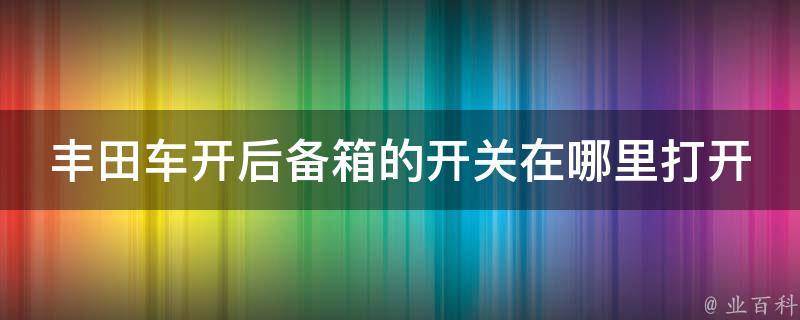 丰田车开后备箱的开关在哪里打开_详解丰田车不同款型后备箱开启方式。