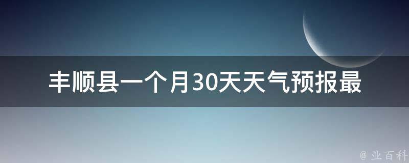 丰顺县一个月30天天气预报(最新更新未来一周气温走势空气质量指数)。