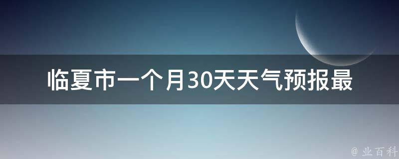 临夏市一个月30天天气预报(最新精准预报，出门不再被雨淋湿)。