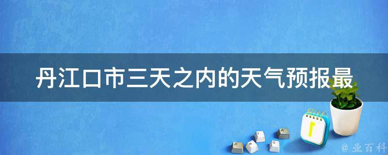 丹江口市三天之内的天气预报(最新更新，详细预测)