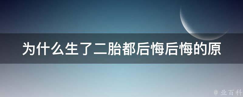 为什么生了二胎都后悔_后悔的原因、二胎教育难题、如何化解后悔情绪。