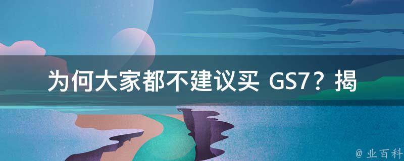 为何大家都不建议买 GS7？揭秘其背后的秘密！