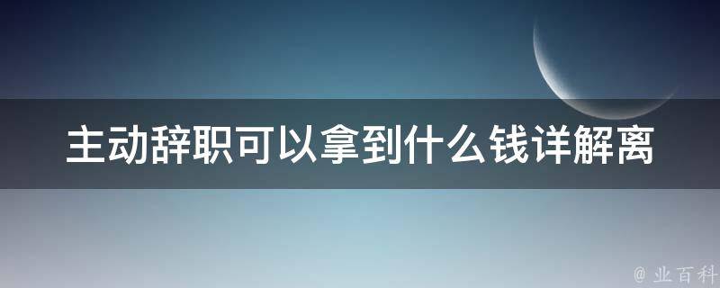 主动辞职可以拿到什么钱(详解离职补偿金计算方法)