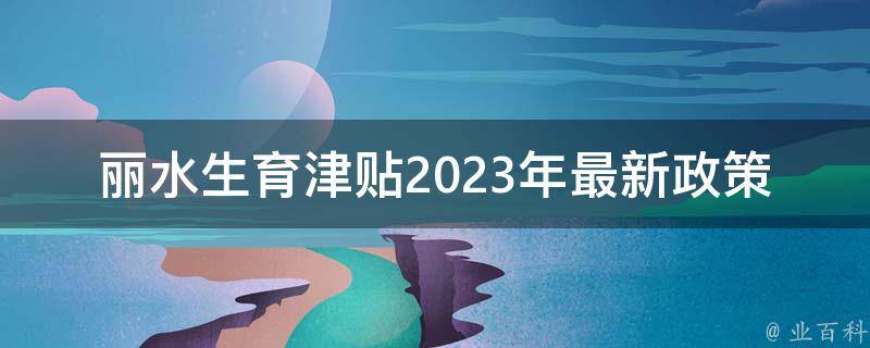 丽水生育津贴2023年最新政策_有哪些变化和申请流程