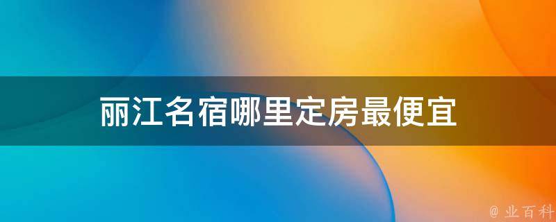 丽江名宿哪里定房最便宜（省钱攻略，超值推荐）