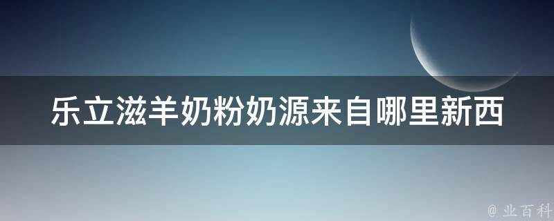 乐立滋羊奶粉奶源来自哪里_新西兰进口原料、澳洲优质奶源详解。