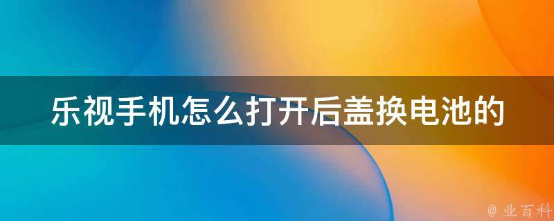 乐视手机怎么打开后盖换电池的(详细图文教程)