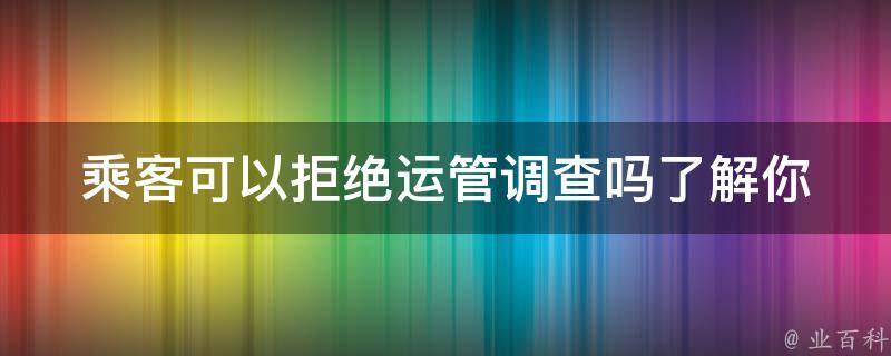 乘客可以拒绝运管调查吗_了解你的权利和义务