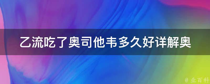 乙流吃了奥司他韦多久好_详解奥司他韦的疗效及使用方法。