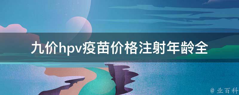 九价hpv疫苗价格注射年龄_全面了解九价hpv疫苗的价格、接种年龄及注意事项。