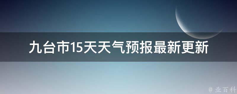 九台市15天天气预报_最新更新今明两天天气一周气温变化