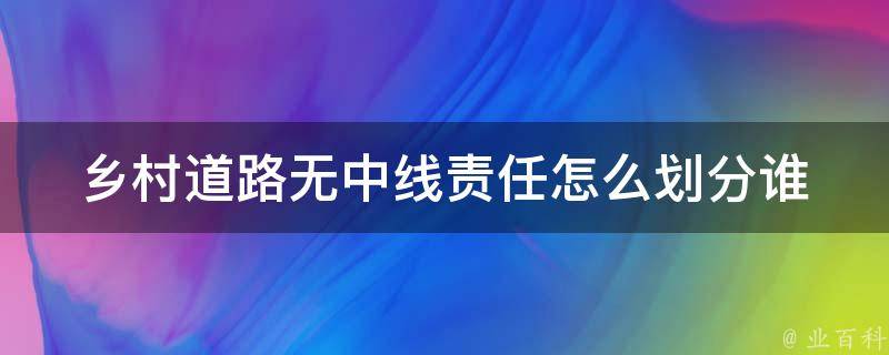 乡村道路无中线责任怎么划分_谁来负责交通事故的赔偿