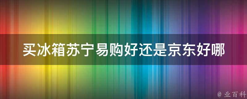 买冰箱苏宁易购好还是京东好_哪家更值得信赖