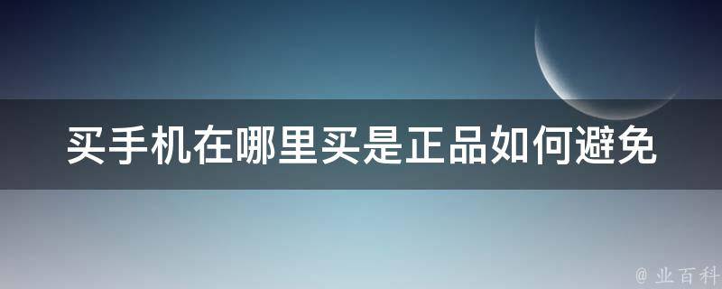 买手机在哪里买是正品(如何避免购买假货)