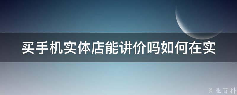 买手机实体店能讲价吗_如何在实体店购买手机时省钱