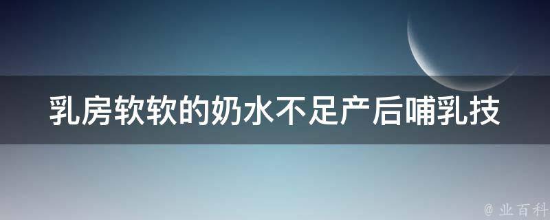 乳房软软的奶水不足_产后哺乳技巧、食物、按摩、药物详解。