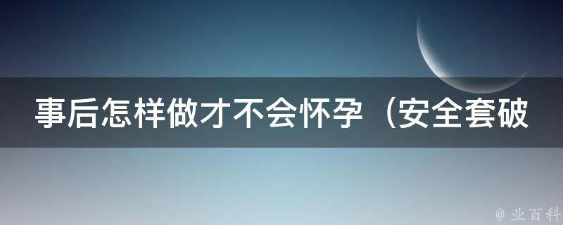 事后怎样做才不会怀孕_安全套破了怎么办、紧急避孕药的正确使用方法