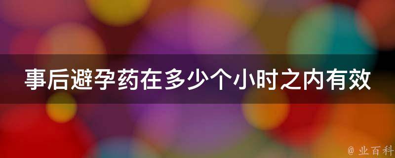 事后避孕药在多少个小时之内有效_详解使用方法及注意事项。