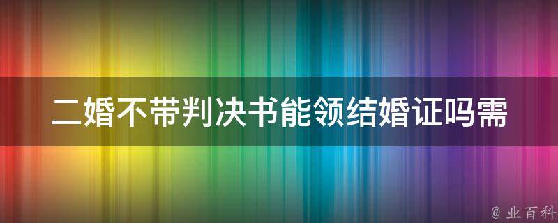 二婚不带判决书能领结婚证吗_需要注意的几点