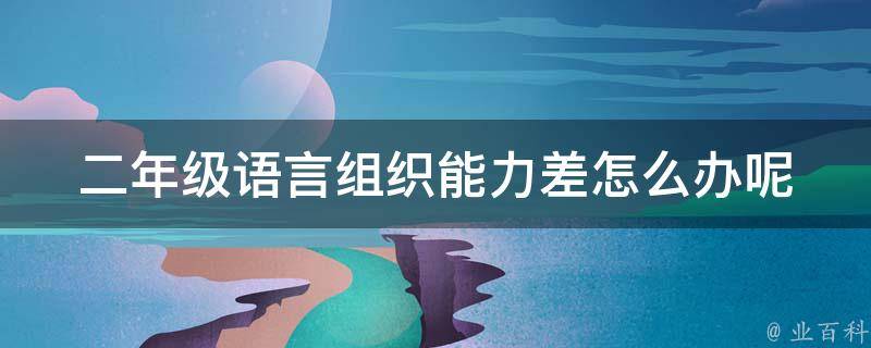 二年级语言组织能力差怎么办呢(提升孩子口语表达的10种方法)。