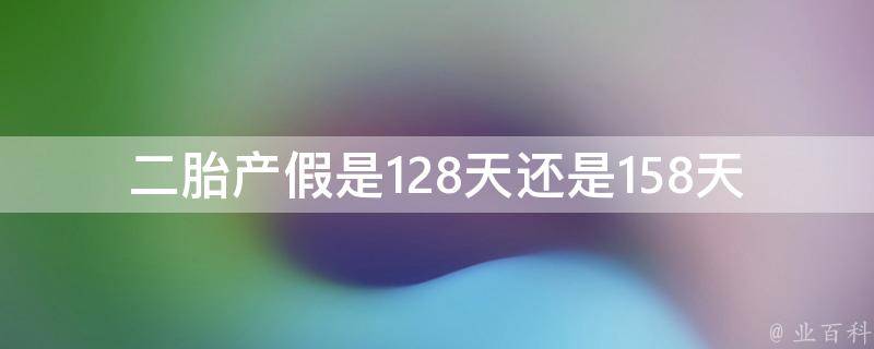 二胎产假是128天还是158天_详解新政策差别和适用条件