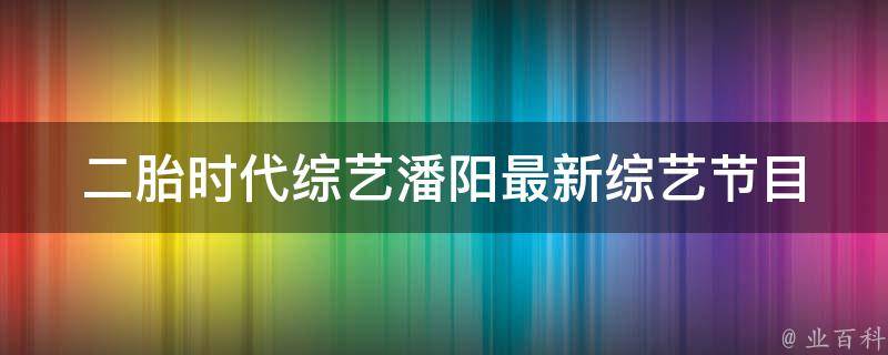 二胎时代综艺潘阳_最新综艺节目大盘点，看潘阳如何带你了解二胎时代。