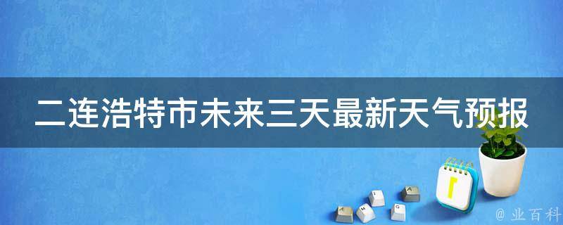 二连浩特市未来三天最新天气预报_周末出游必看