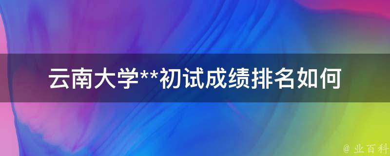 云南大学**初试成绩排名(如何查看及提高排名)