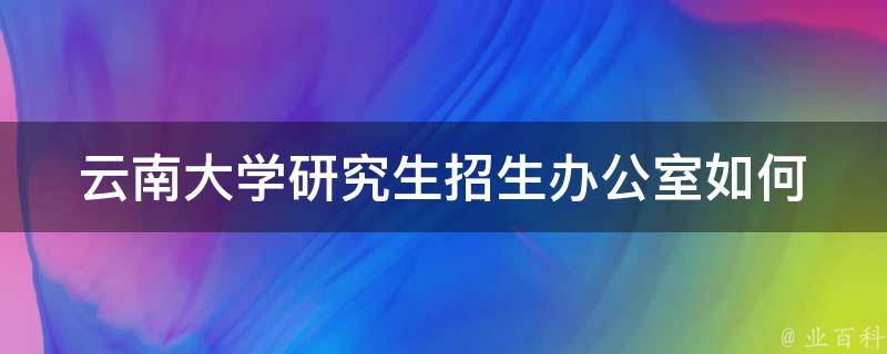 云南大学研究生招生办公室_如何顺利申请研究生