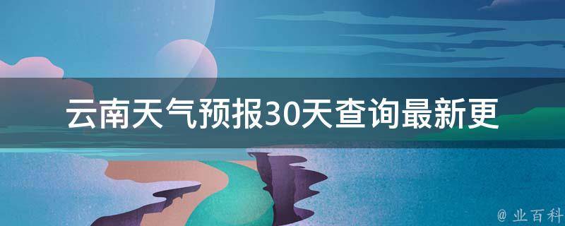 云南天气预报30天查询_最新更新未来一月天气变化一览