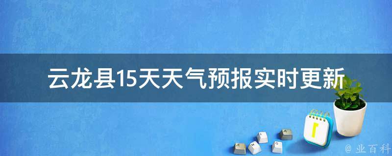 云龙县15天天气预报_实时更新，准确预测未来两周气象变化