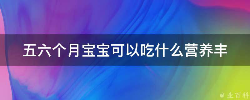 五六个月宝宝可以吃什么(营养丰富的辅食推荐+宝妈必知喂养技巧)