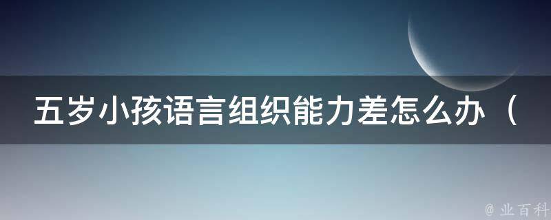 五岁小孩语言组织能力差怎么办（家长必看：提高孩子语言表达能力的10个方法）