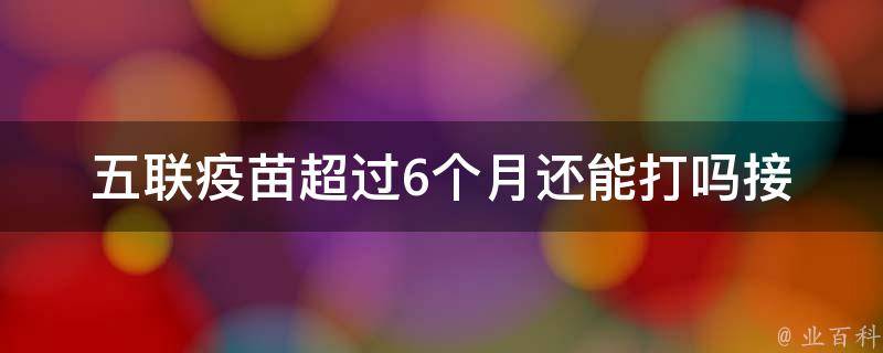 五联疫苗超过6个月还能打吗_接种时间、效果、副作用等问题解析