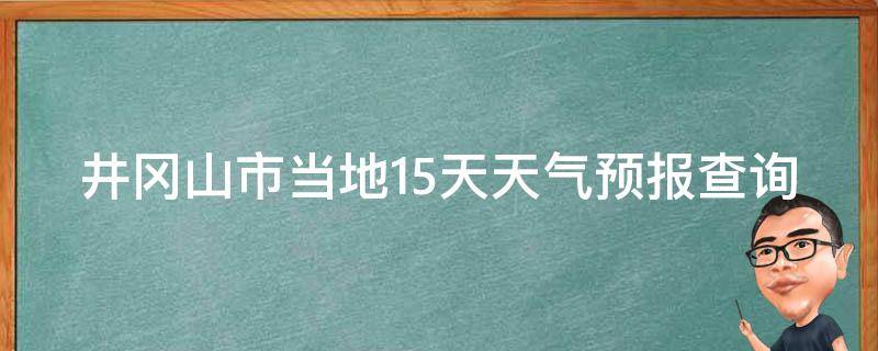 井冈山市当地15天天气预报查询最新_准确详细的井冈山市天气预报，一目了然的15天天气变化