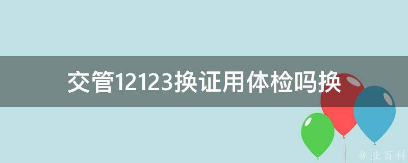 交管12123换证用体检吗_换证需要进行体检吗？